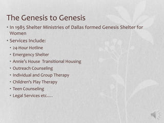 The Genesis to Genesis
• In 1985 Shelter Ministries of Dallas formed Genesis Shelter for
  Women
• Services Include:
 •   24-Hour Hotline
 •   Emergency Shelter
 •   Annie’s House Transitional Housing
 •   Outreach Counseling
 •   Individual and Group Therapy
 •   Children's Play Therapy
 •   Teen Counseling
 •   Legal Services etc….
 
