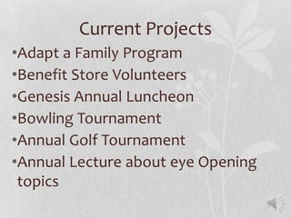 Current Projects
•Adapt a Family Program
•Benefit Store Volunteers
•Genesis Annual Luncheon
•Bowling Tournament
•Annual Golf Tournament
•Annual Lecture about eye Opening
 topics
 
