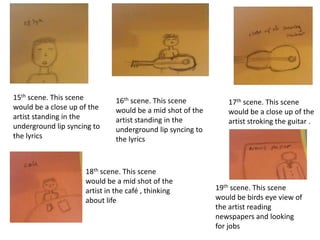 15th scene. This scene
would be a close up of the
artist standing in the
underground lip syncing to
the lyrics

16th scene. This scene
would be a mid shot of the
artist standing in the
underground lip syncing to
the lyrics

18th scene. This scene
would be a mid shot of the
artist in the café , thinking
about life

17th scene. This scene
would be a close up of the
artist stroking the guitar .

19th scene. This scene
would be birds eye view of
the artist reading
newspapers and looking
for jobs

 
