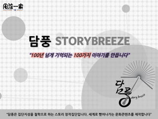담풍 STORYBREEZE
        “100년 넘게 기억되는 100가지 이야기를 만듭니다”




“담풍은 집단지성을 철학으로 하는 스토리 창작집단입니다. 세계로 뻗어나가는 문화콘텐츠를 제작합니다”
 