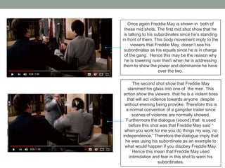 Once again Freddie May is shown in both of
these mid shots. The first mid shot show that he
is talking to his subordinates since he’s standing
in front of them. This body movement imply to the
viewers that Freddie May doesn’t see his
subordinates as his equals since he is in charge
of the gang. Hence this may be the reason why
he is towering over them when he is addressing
them to show the power and dominance he have
over the two.
The second shot show that Freddie May
slammed his glass into one of the men. This
action show the viewers that he is a violent boss
that will act violence towards anyone despite
without evening being provoke. Therefore this is
a normal convention of a gangster trailer since
scenes of violence are normally showed.
Furthermore the dialogue (sound) that is used
before this shot was that Freddie May said “
when you work for me you do things my way, no
independence.” Therefore the dialogue imply that
he was using his subordinate as an example to
what would happen if you disobey Freddie May.
Hence this mean that Freddie May used
intimidation and fear in this shot to warn his
subordinates.
 