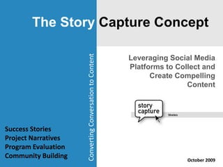 The Story Capture Concept Leveraging Social Media Platforms to Collect and Create Compelling Content Converting Conversation to Content Success Stories Project Narratives Program Evaluation Community Building October 2009 