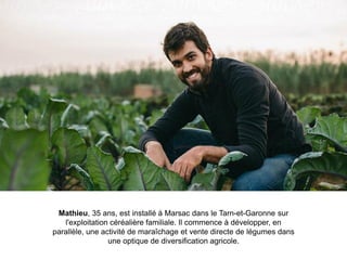 Mathieu, 35 ans, est installé à Marsac dans le Tarn-et-Garonne sur
l'exploitation céréalière familiale. Il commence à développer, en
parallèle, une activité de maraîchage et vente directe de légumes dans
une optique de diversification agricole.
 