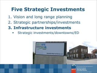Five Strategic Investments 
1.Vision and long range planning 
2.Strategic partnerships/investments 
3.Infrastructure investments 
Strategic investments/downtowns/ED  