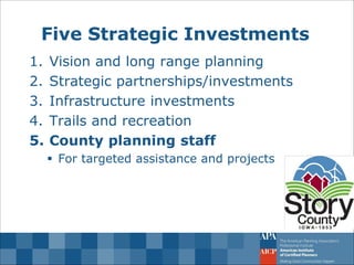 Five Strategic Investments 
1.Vision and long range planning 
2.Strategic partnerships/investments 
3.Infrastructure investments 
4.Trails and recreation 
5.County planning staff 
For targeted assistance and projects  