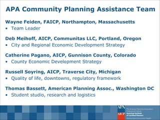 APA Community Planning Assistance Team 
Wayne Feiden, FAICP, Northampton, Massachusetts 
•Team Leader Deb Meihoff, AICP, Communitas LLC, Portland, Oregon 
•City and Regional Economic Development Strategy Catherine Pagano, AICP, Gunnison County, Colorado 
•County Economic Development Strategy Russell Soyring, AICP, Traverse City, Michigan 
•Quality of life, downtowns, regulatory framework Thomas Bassett, American Planning Assoc., Washington DC 
•Student studio, research and logistics  