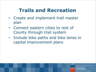 Trails and Recreation 
•Create and implement trail master plan 
•Connect eastern cities to rest of County through trail system 
•Include bike paths and bike lanes in capital improvement plans  