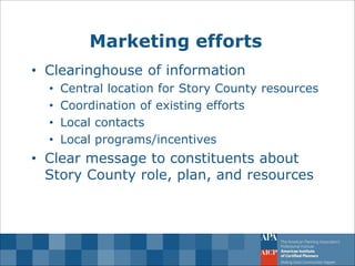 Marketing efforts 
•Clearinghouse of information 
•Central location for Story County resources 
•Coordination of existing efforts 
•Local contacts 
•Local programs/incentives 
•Clear message to constituents about Story County role, plan, and resources  