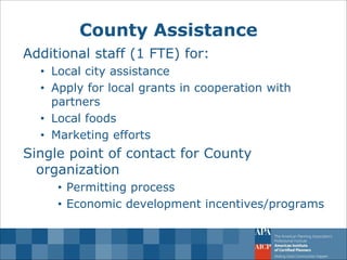 County Assistance 
Additional staff (1 FTE) for: 
•Local city assistance 
•Apply for local grants in cooperation with partners 
•Local foods 
•Marketing efforts Single point of contact for County organization 
•Permitting process 
•Economic development incentives/programs  