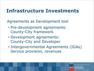 Infrastructure Investments 
Agreements as Development tool 
•Pre-development agreements: County-City framework 
•Development agreements: County-City and Developer 
•Intergovernmental Agreements (IGAs) Service provision, revenues  