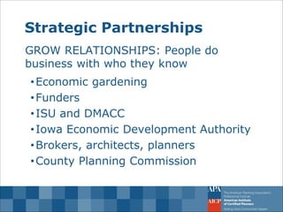 Strategic Partnerships 
GROW RELATIONSHIPS: People do business with who they know 
•Economic gardening 
•Funders 
•ISU and DMACC 
•Iowa Economic Development Authority 
•Brokers, architects, planners 
•County Planning Commission  