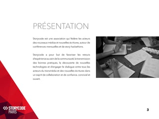 3 
Présentation 
Storycode est une association qui fédère les acteurs 
des nouveaux médias et nouvelles écritures, autour de 
conférences mensuelles et de story hackathons. 
Storycode a pour but de favoriser les retours 
d’expérience au sein de la communauté, la transmission 
des bonnes pratiques, la découverte de nouvelles 
technologies et d’engager le dialogue entre tous les 
acteurs du transmédia et des nouvelles écritures dans 
un esprit de collaboration et de confiance, convivial et 
ouvert. 
 
