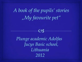 A book of the pupils‘ stories
    „My favourite pet“



 Plunge academic Adolfas
     Jucys Basic school,
        Lithuania
           2012
 