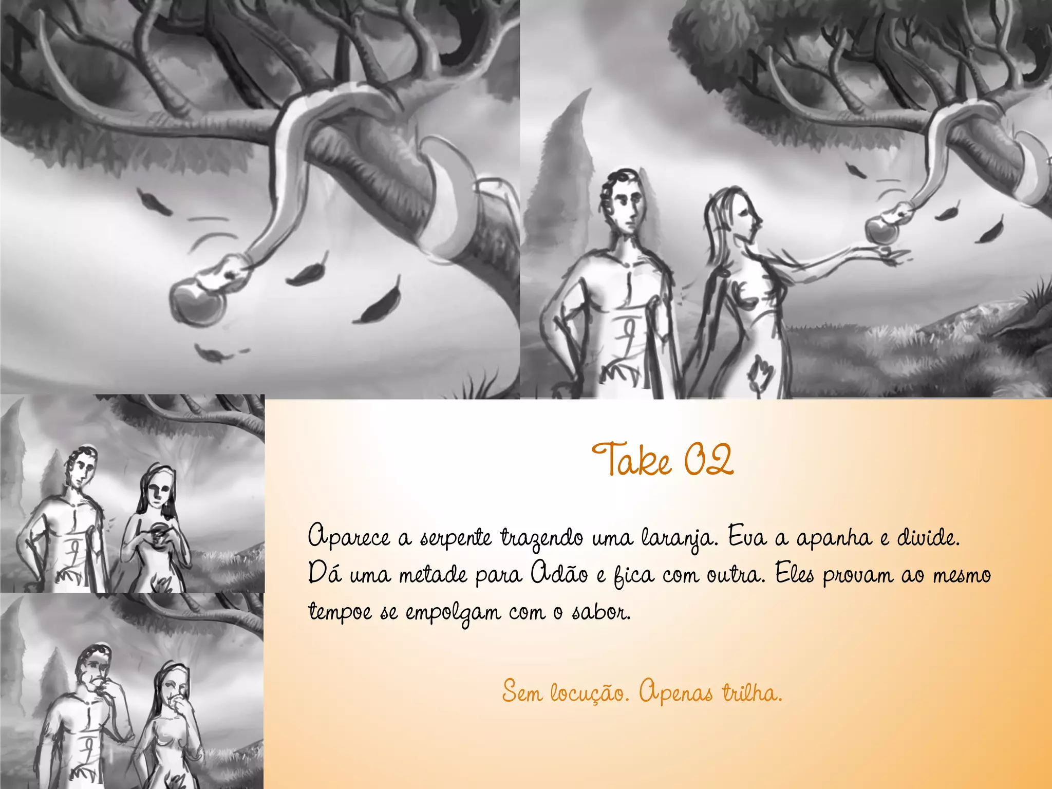 T 02
                           ake
Aparece a serpente trazendo uma laranja. Eva a apanha e divide.
Dá uma metade para Adão e fica com outra. Eles provam ao mesmo
tempoe se empolgam com o sabor.

                 Sem locução. Apenas trilha.
 