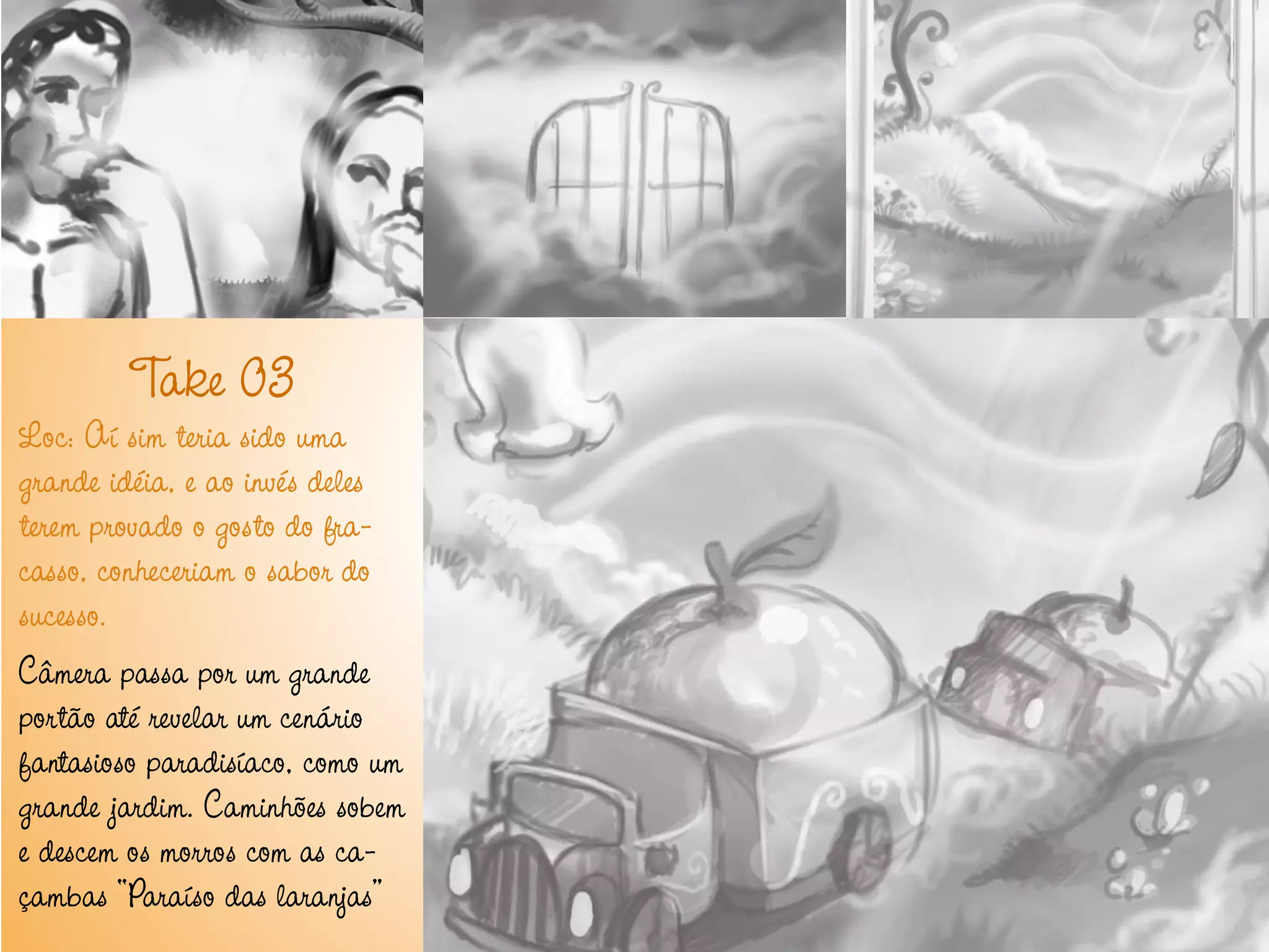 T 03
         ake
Loc: Aí sim teria sido uma
grande idéia, e ao invés deles
terem provado o gosto do fra-
casso, conheceriam o sabor do
sucesso.
Câmera passa por um grande
portão até revelar um cenário
fantasioso paradisíaco, como um
grande jardim. Caminhões sobem
e descem os morros com as ca-
çambas “Paraíso das laranjas”
 