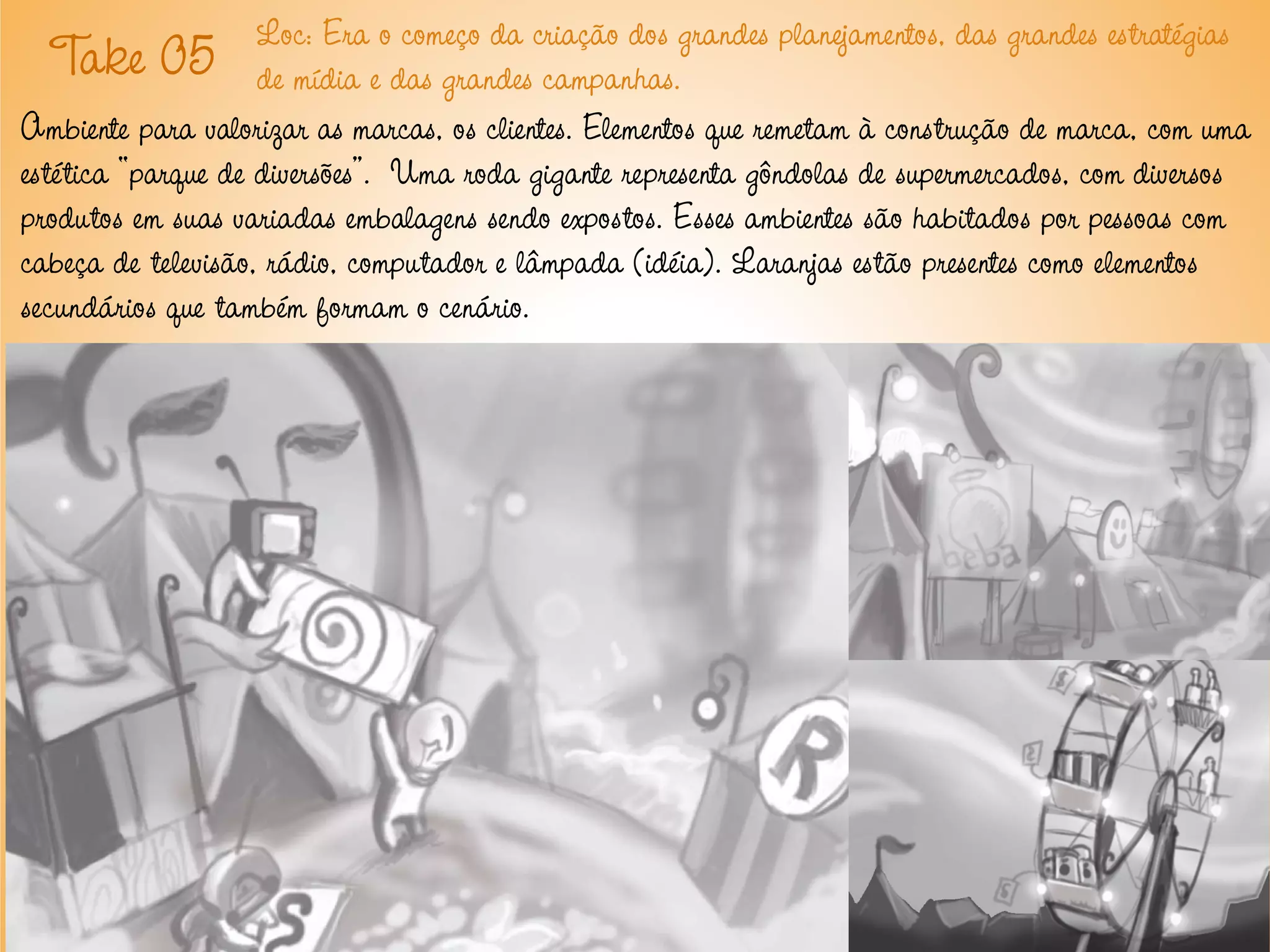 Loc: Era o começo da criação dos grandes planejamentos, das grandes estratégias
   T 05 de mídia e das grandes campanhas.
      ake
Ambiente para valorizar as marcas, os clientes. Elementos que remetam à construção de marca, com uma
estética “parque de diversões”. Uma roda gigante representa gôndolas de supermercados, com diversos
produtos em suas variadas embalagens sendo expostos. Esses ambientes são habitados por pessoas com
cabeça de televisão, rádio, computador e lâmpada (idéia). Laranjas estão presentes como elementos
secundários que também formam o cenário.
 