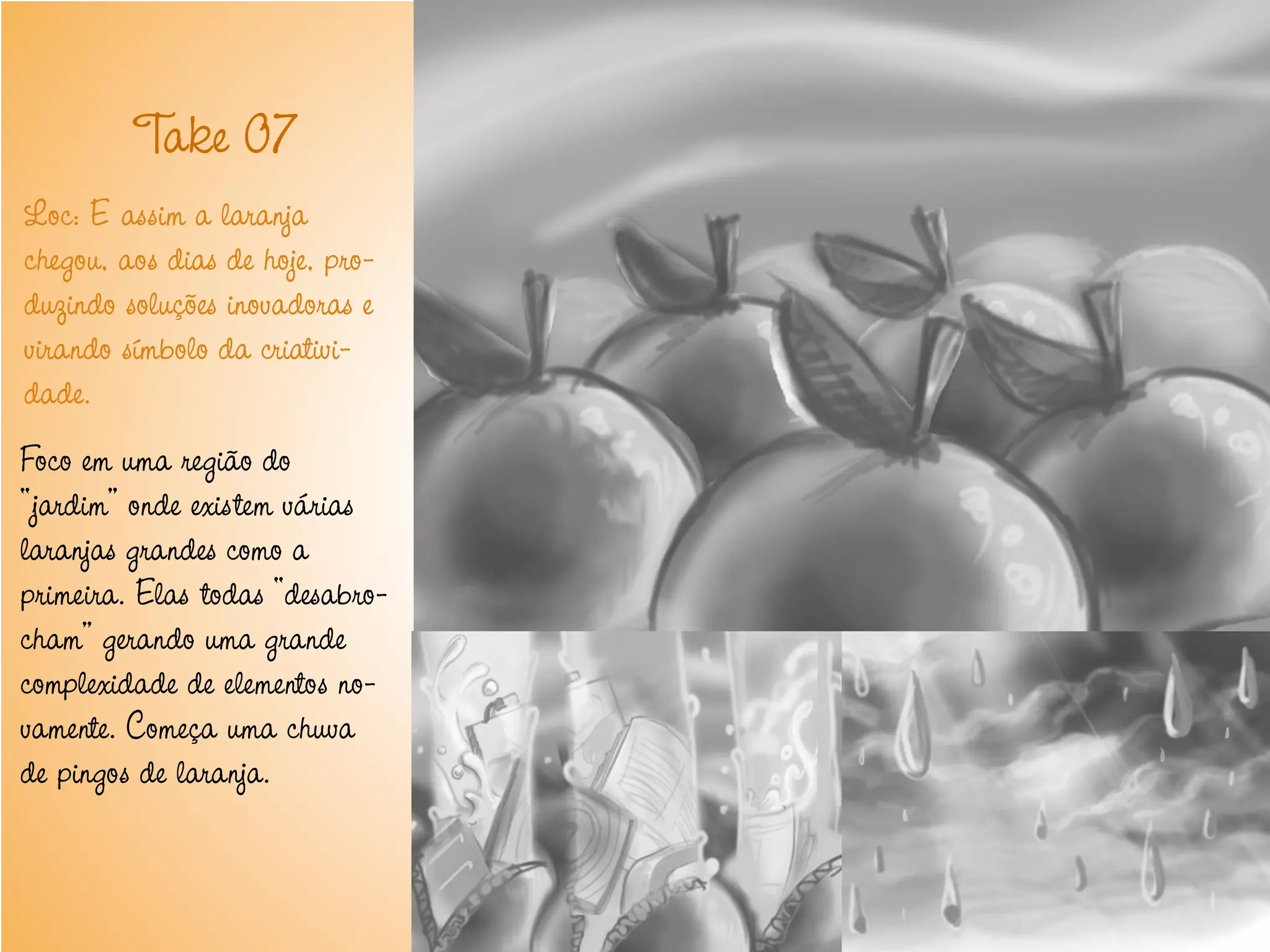 T 07
          ake
Loc: E assim a laranja
chegou, aos dias de hoje, pro-
duzindo soluções inovadoras e
virando símbolo da criativi-
dade.
Foco em uma região do
“jardim” onde existem várias
laranjas grandes como a
primeira. Elas todas “desabro-
cham” gerando uma grande
complexidade de elementos no-
vamente. Começa uma chuva
de pingos de laranja.
 