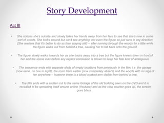 Story Development
Act III
• She notices she’s outside and slowly takes her hands away from her face to see that she’s now in some
sort of woods. She looks around but can’t see anything, not even the figure so just runs in any direction
(She realises that It’s better to do so than staying still) – after running through the woods for a little while
the figure walks out from behind a tree, causing her to fall back onto the ground.
• The figure slowly walks towards her as she backs away into a tree but the figure kneels down in front of
her and the scene cuts before any explicit conclusion is shown to keep her fate kind of ambiguous.
• The sequence ends with separate shots of empty locations from previously in the film, I.e the garage
(now eerie, no one in sight), the room from earlier (now completely absent) and the woods with no sign of
her anywhere – however there is a blood soaked arm visible from behind a tree.
• The film ends with a sudden cut to the same footage of the old building seen on the DVD and it is
revealed to be spreading itself around online (Youtube) and as the view counter goes up, the screen
goes black .
 