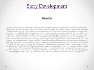 Story Development
Synopsis
A girl is helping clear out the garage for her Nan and looking for any items of interest that could have possibly been
collected over time. After finding a blank DVD amongst some old photos she decides to watch it which is the catalyst for
the events of the film, the DVD shows her seemingly random clips of an otherworldly woman walking through a wood
and shots of an old building without any context before long she starts to see a strange figure in the corner of her eye
but shakes it off as being nothing until the moment when she’s trying to go to sleep and is suddenly somewhere else.
She begins to look around to no avail until she notices that she isn’t getting anywhere, it’s as if she is trapped in an
infinite loop with no foreseeable way of escaping. Before long the figure appears in front of her and stretches out a hand
to which she backs away from causing the figure to snap its fingers and transport her to another location, this time an
eerie wood. She starts to run in a random direction, not knowing where she’ll end up but she’s too scared and confused
to care at this point. after running through the woods for a little while the figure walks out from behind a tree, causing
her to fall back onto the ground. The figure slowly walks towards her as she backs away into a tree but the figure kneels
down in front of her sequence ends with separate shots of empty locations seen previously with no sign of her
anywhere – however there is a blood soaked arm visible from behind a tree. The film ends with the same footage of the
old building seen on the DVD and it is revealed to be uploading itself to the internet as the view count goes up.
 