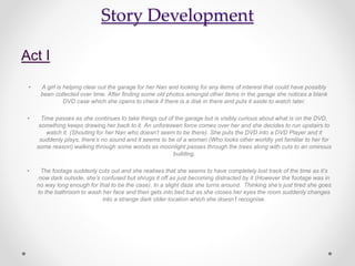 Story Development
Act I
• A girl is helping clear out the garage for her Nan and looking for any items of interest that could have possibly
been collected over time. After finding some old photos amongst other items in the garage she notices a blank
DVD case which she opens to check if there is a disk in there and puts it aside to watch later.
• Time passes as she continues to take things out of the garage but is visibly curious about what is on the DVD,
something keeps drawing her back to it. An unforeseen force comes over her and she decides to run upstairs to
watch it. (Shouting for her Nan who doesn’t seem to be there). She puts the DVD into a DVD Player and it
suddenly plays, there’s no sound and it seems to be of a woman (Who looks other worldly yet familiar to her for
some reason) walking through some woods as moonlight passes through the trees along with cuts to an ominous
building.
• The footage suddenly cuts out and she realises that she seems to have completely lost track of the time as it’s
now dark outside, she’s confused but shrugs it off as just becoming distracted by it (However the footage was in
no way long enough for that to be the case). In a slight daze she turns around. Thinking she’s just tired she goes
to the bathroom to wash her face and then gets into bed but as she closes her eyes the room suddenly changes
into a strange dark older location which she doesn’t recognise.
 