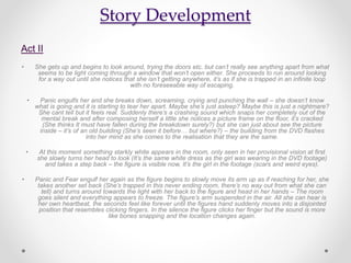 Story Development
Act II
• She gets up and begins to look around, trying the doors etc. but can’t really see anything apart from what
seems to be light coming through a window that won’t open either. She proceeds to run around looking
for a way out until she notices that she isn’t getting anywhere, it’s as if she is trapped in an infinite loop
with no foreseeable way of escaping.
• Panic engulfs her and she breaks down, screaming, crying and punching the wall – she doesn’t know
what is going and it is starting to tear her apart. Maybe she’s just asleep? Maybe this is just a nightmare?
She cant tell but it feels real. Suddenly there’s a crashing sound which snaps her completely out of the
mental break and after composing herself a little she notices a picture frame on the floor, it’s cracked
(She thinks It must have fallen during the breakdown surely?) but she can just about see the picture
inside – it’s of an old building (She’s seen it before… but where?) – the building from the DVD flashes
into her mind as she comes to the realisation that they are the same.
• At this moment something starkly white appears in the room, only seen in her provisional vision at first
she slowly turns her head to look (It’s the same white dress as the girl was wearing in the DVD footage)
and takes a step back – the figure is visible now, It’s the girl in the footage (scars and weird eyes).
• Panic and Fear engulf her again as the figure begins to slowly move its arm up as if reaching for her, she
takes another set back (She’s trapped in this never ending room, there’s no way out from what she can
tell) and turns around towards the light with her back to the figure and head in her hands – The room
goes silent and everything appears to freeze. The figure’s arm suspended in the air. All she can hear is
her own heartbeat, the seconds feel like forever until the figures hand suddenly moves into a disjointed
position that resembles clicking fingers. In the silence the figure clicks her finger but the sound is more
like bones snapping and the location changes again.
 