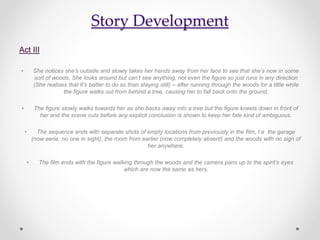 Story Development
Act III
• She notices she’s outside and slowly takes her hands away from her face to see that she’s now in some
sort of woods. She looks around but can’t see anything, not even the figure so just runs in any direction
(She realises that It’s better to do so than staying still) – after running through the woods for a little while
the figure walks out from behind a tree, causing her to fall back onto the ground.
• The figure slowly walks towards her as she backs away into a tree but the figure kneels down in front of
her and the scene cuts before any explicit conclusion is shown to keep her fate kind of ambiguous.
• The sequence ends with separate shots of empty locations from previously in the film, I.e the garage
(now eerie, no one in sight), the room from earlier (now completely absent) and the woods with no sign of
her anywhere.
• The film ends with the figure walking through the woods and the camera pans up to the spirit’s eyes
which are now the same as hers.
 