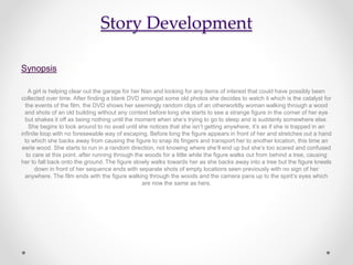 Story Development
Synopsis
A girl is helping clear out the garage for her Nan and looking for any items of interest that could have possibly been
collected over time. After finding a blank DVD amongst some old photos she decides to watch it which is the catalyst for
the events of the film, the DVD shows her seemingly random clips of an otherworldly woman walking through a wood
and shots of an old building without any context before long she starts to see a strange figure in the corner of her eye
but shakes it off as being nothing until the moment when she’s trying to go to sleep and is suddenly somewhere else.
She begins to look around to no avail until she notices that she isn’t getting anywhere, it’s as if she is trapped in an
infinite loop with no foreseeable way of escaping. Before long the figure appears in front of her and stretches out a hand
to which she backs away from causing the figure to snap its fingers and transport her to another location, this time an
eerie wood. She starts to run in a random direction, not knowing where she’ll end up but she’s too scared and confused
to care at this point. after running through the woods for a little while the figure walks out from behind a tree, causing
her to fall back onto the ground. The figure slowly walks towards her as she backs away into a tree but the figure kneels
down in front of her sequence ends with separate shots of empty locations seen previously with no sign of her
anywhere. The film ends with the figure walking through the woods and the camera pans up to the spirit’s eyes which
are now the same as hers.
 