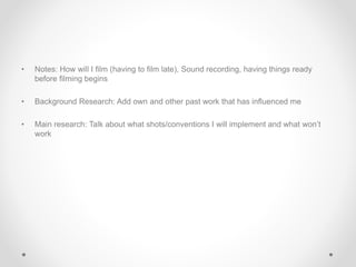• Notes: How will I film (having to film late), Sound recording, having things ready
before filming begins
• Background Research: Add own and other past work that has influenced me
• Main research: Talk about what shots/conventions I will implement and what won’t
work
 