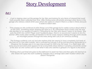 Story Development
Act I
• A girl is helping clear out the garage for her Nan and looking for any items of interest that could
have possibly been collected over time. After finding some old photos amongst other items in the
garage she notices a blank DVD case which she opens to check if there is a disk in there and puts
it aside to watch later.
• Time passes as she continues to take things out of the garage but is visibly curious about what is
on the DVD, something keeps drawing her back to it. An unforeseen force comes over her and
she decides to run upstairs to watch it. (Shouting for her Nan who doesn’t seem to be there). She
puts the DVD into a DVD Player and it suddenly plays, there’s no sound and it seems to be of a
woman (Who looks other worldly yet familiar to her for some reason) walking through some woods
as moonlight passes through the trees along with cuts to an ominous building.
• The footage suddenly cuts out and she realises that she seems to have completely lost track of
the time as it’s now dark outside, she’s confused but shrugs it off as just becoming distracted by it
(However the footage was in no way long enough for that to be the case). In a slight daze she
turns around and sees what appears to be a long white dress before it vanishes around the corner
of the door as she rushes over to see what it was she catches a glimpse of a figure in the mirror.
• Thinking she’s just tired she goes to the bathroom to wash her face and then gets into bed but as
she closes her eyes the room suddenly changes into a strange dark older location which she
doesn’t recognise.
 
