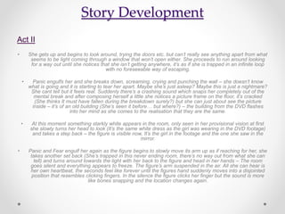 Story Development
Act II
• She gets up and begins to look around, trying the doors etc. but can’t really see anything apart from what
seems to be light coming through a window that won’t open either. She proceeds to run around looking
for a way out until she notices that she isn’t getting anywhere, it’s as if she is trapped in an infinite loop
with no foreseeable way of escaping.
• Panic engulfs her and she breaks down, screaming, crying and punching the wall – she doesn’t know
what is going and it is starting to tear her apart. Maybe she’s just asleep? Maybe this is just a nightmare?
She cant tell but it feels real. Suddenly there’s a crashing sound which snaps her completely out of the
mental break and after composing herself a little she notices a picture frame on the floor, it’s cracked
(She thinks It must have fallen during the breakdown surely?) but she can just about see the picture
inside – it’s of an old building (She’s seen it before… but where?) – the building from the DVD flashes
into her mind as she comes to the realisation that they are the same.
• At this moment something starkly white appears in the room, only seen in her provisional vision at first
she slowly turns her head to look (It’s the same white dress as the girl was wearing in the DVD footage)
and takes a step back – the figure is visible now, It’s the girl in the footage and the one she saw in the
mirror.
• Panic and Fear engulf her again as the figure begins to slowly move its arm up as if reaching for her, she
takes another set back (She’s trapped in this never ending room, there’s no way out from what she can
tell) and turns around towards the light with her back to the figure and head in her hands – The room
goes silent and everything appears to freeze. The figure’s arm suspended in the air. All she can hear is
her own heartbeat, the seconds feel like forever until the figures hand suddenly moves into a disjointed
position that resembles clicking fingers. In the silence the figure clicks her finger but the sound is more
like bones snapping and the location changes again.
 