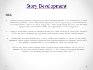 Story Development
Act III
• She notices she’s outside and slowly takes her hands away from her face to see that she’s now in some
sort of woods. She looks around but can’t see anything, not even the figure so just runs in any direction
(She realises that It’s better to do so than staying still) – after running through the woods for a little while
the figure walks out from behind a tree, causing her to fall back onto the ground.
• The figure slowly walks towards her as she backs away into a tree but the figure kneels down in front of
her and the scene cuts before any explicit conclusion is shown to keep her fate kind of ambiguous.
• The sequence ends with separate shots of empty locations from previously in the film, I.e the garage
(now eerie, no one in sight), the room from earlier (now completely absent) and the woods with no sign of
her anywhere – however there is a blood soaked arm visible from behind a tree.
• The film ends with a sudden cut to the same footage of the old building seen on the DVD and it is
revealed to be being watched by someone else in front of a TV. Leaving the audience with more
questions than answers yet implying that the process goes on and on.
 
