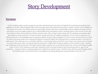 Story Development
Synopsis
A girl is helping clear out the garage for her Nan and looking for any items of interest that could have possibly been
collected over time. After finding a blank DVD amongst some old photos she decides to watch it which is the catalyst for
the events of the film, the DVD shows her seemingly random clips of an otherworldly woman walking through a wood
and shots of an old building without any context before long she starts to see a strange figure in the corner of her eye
but shakes it off as being nothing until the moment when she’s trying to go to sleep and is suddenly somewhere else.
She begins to look around to no avail until she notices that she isn’t getting anywhere, it’s as if she is trapped in an
infinite loop with no foreseeable way of escaping. Before long the figure appears in front of her and stretches out a hand
to which she backs away from causing the figure to snap its fingers and transport her to another location, this time an
eerie wood. She starts to run in a random direction, not knowing where she’ll end up but she’s too scared and confused
to care at this point. after running through the woods for a little while the figure walks out from behind a tree, causing
her to fall back onto the ground. The figure slowly walks towards her as she backs away into a tree but the figure kneels
down in front of her sequence ends with separate shots of empty locations seen previously with no sign of her
anywhere – however there is a blood soaked arm visible from behind a tree. The film ends with the same footage of the
old building seen on the DVD and it is revealed to be being watched by someone else in front of a TV.
 
