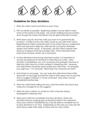 Guidelines for Story dictations
1. Write the child’s name and date on each story.
2. Print as clearly as possible. Beginning readers may be able to read
some of the words on the page. Use correct spelling and punctuation
even though the stories themselves may be grammatically incorrect.
3. Write down exactly what the child says even if it is grammatically
incorrect. It helps to echo the child’s words as you write them down.
Repeating the child’s words lets both of you know that you understood
what was said and it helps the child see the connection between
spoken and written words. If necessary, ask the child to speak more
slowly or to repeat what has just been said. If the child loses track,
read what has been written up to that point.
4. As story dictation is becoming classroom routine, it is important to
convey acceptance of whatever a child offers as a story. After
dictation is established, you can cautiously and sparingly intervene to
help the child move to a more coherent, interesting story. However
any intervention should be open-ended and value free. For example,
you might say, “I’m confused. What does the character do next?”
5. Limit stories to one page. You can warn the child when there is little
space left on the page and tell the child to think about how to end the
story or suggest making it a “to be continued” story which can be
completed another day.
6. After the child finishes telling the story, read the entire story back and
make any changes he or she suggests.
7. After the story is written it is acted out with a teacher during
kindergarten workshop time.
8. After each child has completed one story dictation, stories are
dictated using an ongoing sign-up board located in the classroom.
Once your routine is established you may be able to complete four to
six story dictations in an hour. Depending on the class you may see the
same faces week after week or there may be more variety.
 