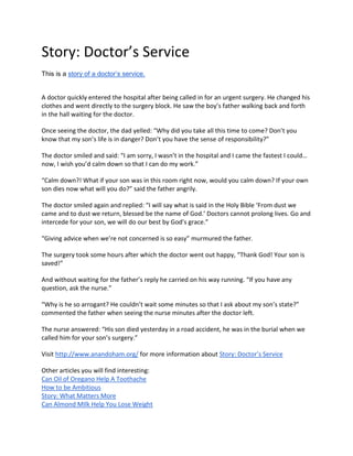 Story: Doctor’s Service
This is a story of a doctor’s service.
A doctor quickly entered the hospital after being called in for an urgent surgery. He changed his
clothes and went directly to the surgery block. He saw the boy’s father walking back and forth
in the hall waiting for the doctor.
Once seeing the doctor, the dad yelled: “Why did you take all this time to come? Don’t you
know that my son’s life is in danger? Don’t you have the sense of responsibility?”
The doctor smiled and said: “I am sorry, I wasn’t in the hospital and I came the fastest I could…
now, I wish you’d calm down so that I can do my work.”
“Calm down?! What if your son was in this room right now, would you calm down? If your own
son dies now what will you do?” said the father angrily.
The doctor smiled again and replied: “I will say what is said in the Holy Bible ‘From dust we
came and to dust we return, blessed be the name of God.’ Doctors cannot prolong lives. Go and
intercede for your son, we will do our best by God’s grace.”
“Giving advice when we’re not concerned is so easy” murmured the father.
The surgery took some hours after which the doctor went out happy, “Thank God! Your son is
saved!”
And without waiting for the father’s reply he carried on his way running. “If you have any
question, ask the nurse.”
“Why is he so arrogant? He couldn’t wait some minutes so that I ask about my son’s state?”
commented the father when seeing the nurse minutes after the doctor left.
The nurse answered: “His son died yesterday in a road accident, he was in the burial when we
called him for your son’s surgery.”
Visit http://www.anandoham.org/ for more information about Story: Doctor’s Service
Other articles you will find interesting:
Can Oil of Oregano Help A Toothache
How to be Ambitious
Story: What Matters More
Can Almond MIlk Help You Lose Weight
 
