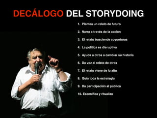 1. Plantea un relato de futuro!
2. Narra a través de la acción!
3. El relato trasciende coyunturas!
4. La política es disruptiva!
5. Ayuda a otros a cambiar su historia!
6. Da voz al relato de otros!
7. El relato viene de lo alto!
8. Guía toda la estrategia!
9. Da participación al público!
10. Esceniﬁca y ritualiza
DECÁLOGO DEL STORYDOING
 
