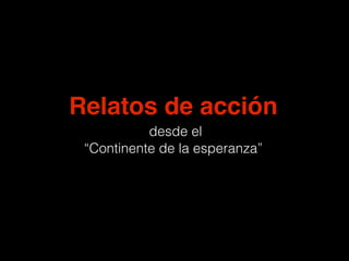 Relatos de acción
desde el
“Continente de la esperanza”
 