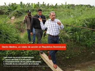 Danilo Medina, un relato de acción en República Dominicana
Tres líneas de acción emblemáticas:!
1. Apoyo decidido a la educación!
2. Empoderamiento de los pobres del campo!
3. Rescate de los más pobres de la ciudad!
(Pincha los enlaces para ver las historias contadas por sus protagonistas)
 