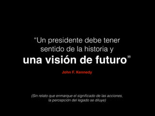 “Un presidente debe tener
sentido de la historia y
una visión de futuro”
John F. Kennedy
(Sin relato que enmarque el signiﬁcado de las acciones,  
la percepción del legado se diluye)
 