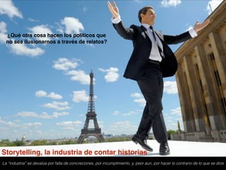 ¿Qué otra cosa hacen los políticos que
no sea ilusionarnos a través de relatos?  
La “industria” se devalúa por falta de concreciones, por incumplimiento, y, peor aun, por hacer lo contrario de lo que se dice
Storytelling, la industria de contar historias
 
