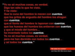“Yo no sé muchas cosas, es verdad.!
Digo tan sólo lo que he visto.!
Y he visto:!
Que la cuna del hombre la mecen con cuentos,!
que los gritos de angustia del hombre los ahogan 
con cuentos,!
que el llanto del hombre lo taponan con cuentos,!
que los huesos del hombre los entierran con cuentos,!
y que el miedo del hombre… 
ha inventado todos los cuentos.!
Yo no sé muchas cosas, es verdad,!
pero me han dormido con todos los cuentos…!
y sé todos los cuentos.”
León Felipe (1884-1968), Zamora, España.
“Sé todos los cuentos”
 