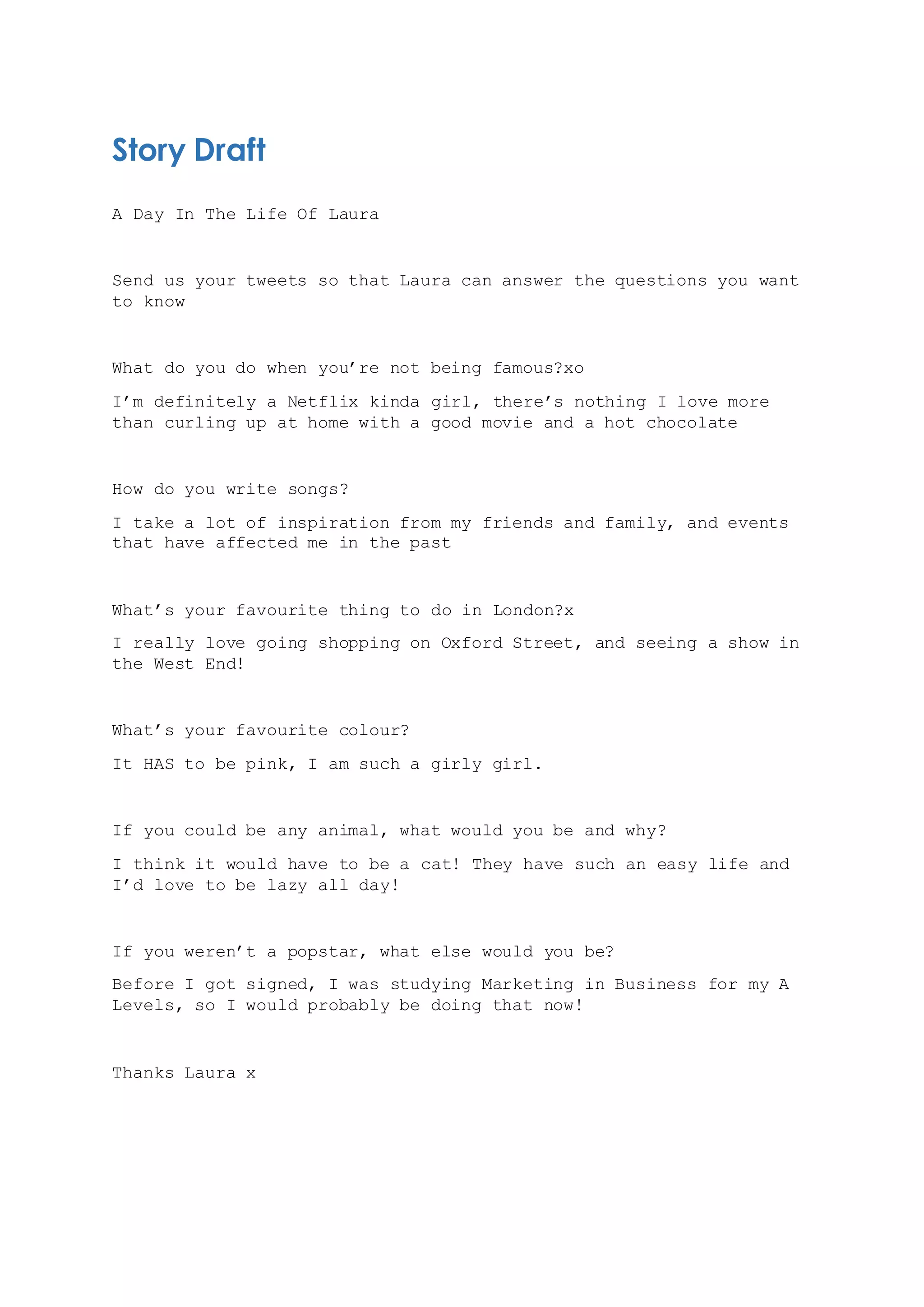 Story Draft
A Day In The Life Of Laura
Send us your tweets so that Laura can answer the questions you want
to know
What do you do when you’re not being famous?xo
I’m definitely a Netflix kinda girl, there’s nothing I love more
than curling up at home with a good movie and a hot chocolate
How do you write songs?
I take a lot of inspiration from my friends and family, and events
that have affected me in the past
What’s your favourite thing to do in London?x
I really love going shopping on Oxford Street, and seeing a show in
the West End!
What’s your favourite colour?
It HAS to be pink, I am such a girly girl.
If you could be any animal, what would you be and why?
I think it would have to be a cat! They have such an easy life and
I’d love to be lazy all day!
If you weren’t a popstar, what else would you be?
Before I got signed, I was studying Marketing in Business for my A
Levels, so I would probably be doing that now!
Thanks Laura x