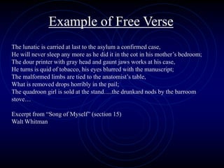 Example of Free Verse
The lunatic is carried at last to the asylum a confirmed case,
He will never sleep any more as he did it in the cot in his mother’s bedroom;
The dour printer with gray head and gaunt jaws works at his case,
He turns is quid of tobacco, his eyes blurred with the manuscript;
The malformed limbs are tied to the anatomist’s table,
What is removed drops horribly in the pail;
The quadroon girl is sold at the stand….the drunkard nods by the barroom
stove…
Excerpt from “Song of Myself” (section 15)
Walt Whitman
 