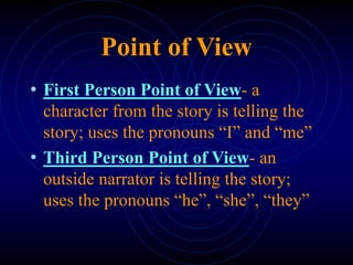 Point of View
• First Person Point of View- a
character from the story is telling the
story; uses the pronouns “I” and “me”
• Third Person Point of View- an
outside narrator is telling the story;
uses the pronouns “he”, “she”, “they”
 