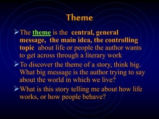 Theme
The theme is the central, general
message, the main idea, the controlling
topic about life or people the author wants
to get across through a literary work
To discover the theme of a story, think big.
What big message is the author trying to say
about the world in which we live?
What is this story telling me about how life
works, or how people behave?
 