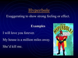 Hyperbole
Exaggerating to show strong feeling or effect.
Examples
I will love you forever.
My house is a million miles away.
She’d kill me.
 
