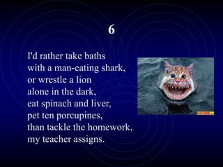 6
I'd rather take baths
with a man-eating shark,
or wrestle a lion
alone in the dark,
eat spinach and liver,
pet ten porcupines,
than tackle the homework,
my teacher assigns.
 