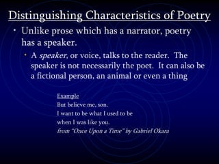 Distinguishing Characteristics of Poetry
• Unlike prose which has a narrator, poetry
has a speaker.
• A speaker, or voice, talks to the reader. The
speaker is not necessarily the poet. It can also be
a fictional person, an animal or even a thing
Example
But believe me, son.
I want to be what I used to be
when I was like you.
from “Once Upon a Time” by Gabriel Okara
 