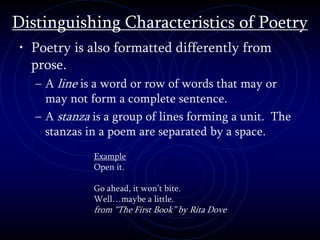Distinguishing Characteristics of Poetry
• Poetry is also formatted differently from
prose.
– A line is a word or row of words that may or
may not form a complete sentence.
– A stanza is a group of lines forming a unit. The
stanzas in a poem are separated by a space.
Example
Open it.
Go ahead, it won’t bite.
Well…maybe a little.
from “The First Book” by Rita Dove
 
