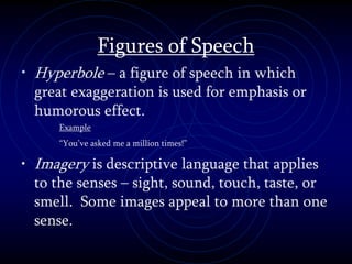Figures of Speech
• Hyperbole – a figure of speech in which
great exaggeration is used for emphasis or
humorous effect.
Example
“You’ve asked me a million times!”
• Imagery is descriptive language that applies
to the senses – sight, sound, touch, taste, or
smell. Some images appeal to more than one
sense.
 