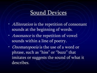 Sound Devices
• Alliteration is the repetition of consonant
sounds at the beginning of words.
• Assonance is the repetition of vowel
sounds within a line of poetry.
• Onomatopoeia is the use of a word or
phrase, such as “hiss” or “buzz” that
imitates or suggests the sound of what it
describes.
 